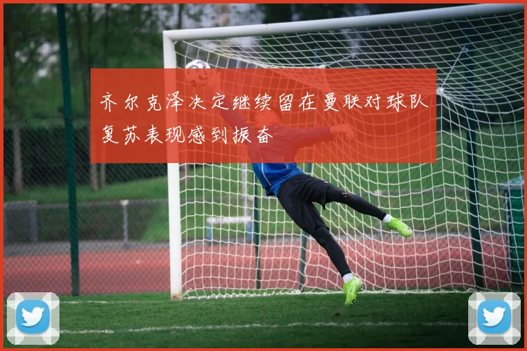 齐尔克泽决定继续留在曼联对球队复苏表现感到振奋