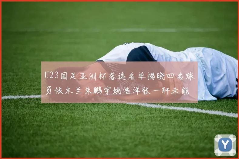 U23国足亚洲杯落选名单揭晓四名球员依木兰朱鹏宇姚浩洋张一轩未能入选