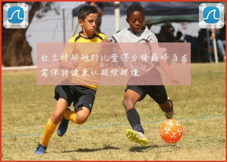 杜兰特超越科比登得分榜巅峰马龙需保持健康以延续辉煌