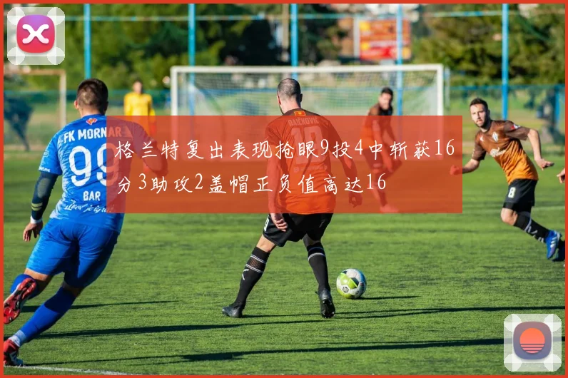 格兰特复出表现抢眼9投4中斩获16分3助攻2盖帽正负值高达16