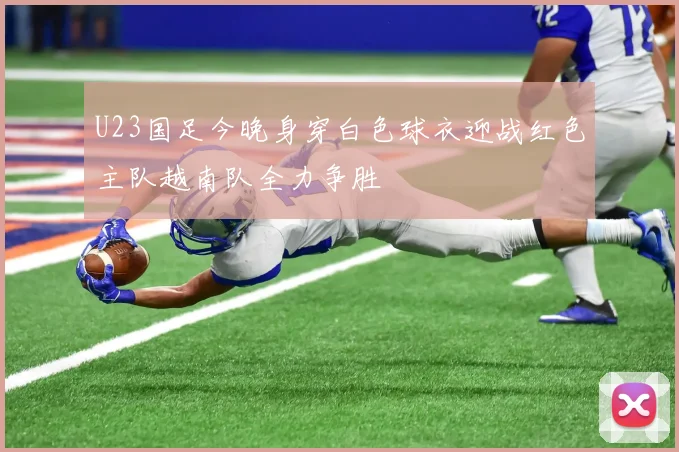 U23国足今晚身穿白色球衣迎战红色主队越南队全力争胜