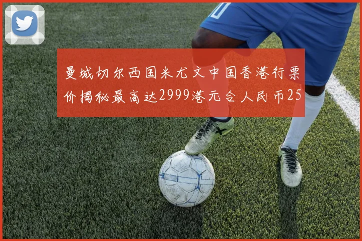 曼城切尔西国米尤文中国香港行票价揭秘最高达2999港元合人民币2598元