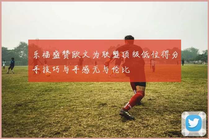 乐福盛赞欧文为联盟顶级低位得分手技巧与手感无与伦比