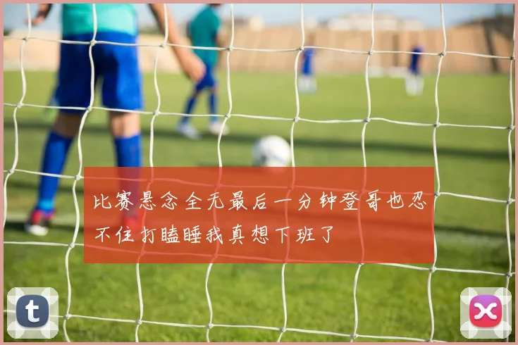 比赛悬念全无最后一分钟登哥也忍不住打瞌睡我真想下班了