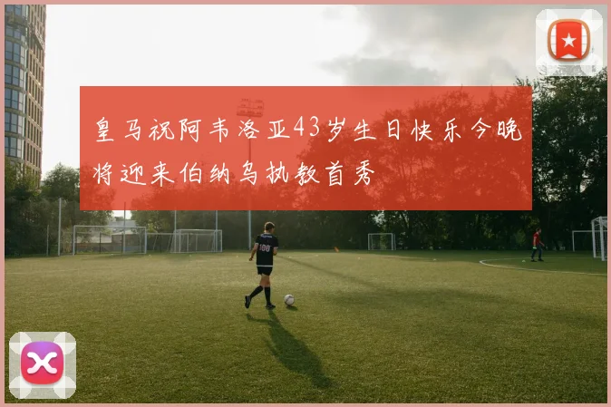 皇马祝阿韦洛亚43岁生日快乐今晚将迎来伯纳乌执教首秀