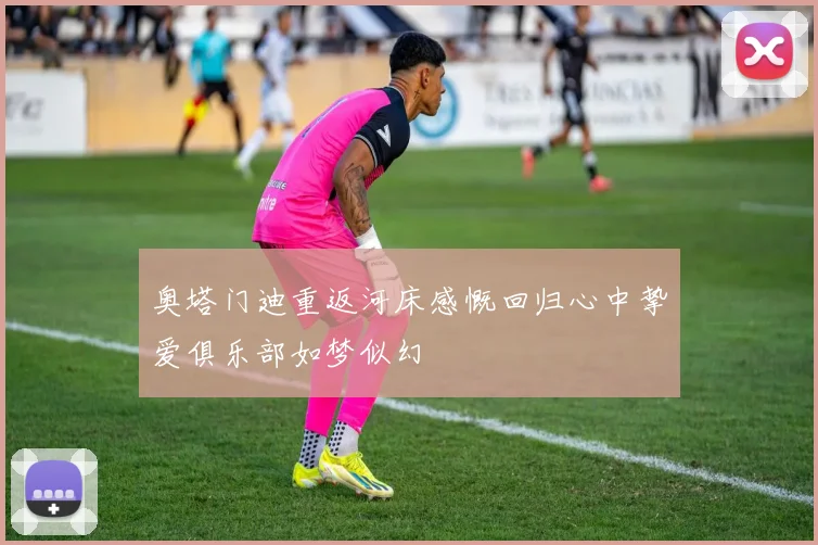 奥塔门迪重返河床感慨回归心中挚爱俱乐部如梦似幻