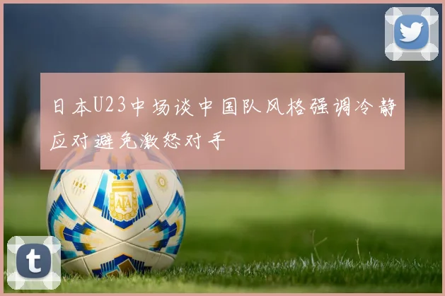 日本U23中场谈中国队风格强调冷静应对避免激怒对手