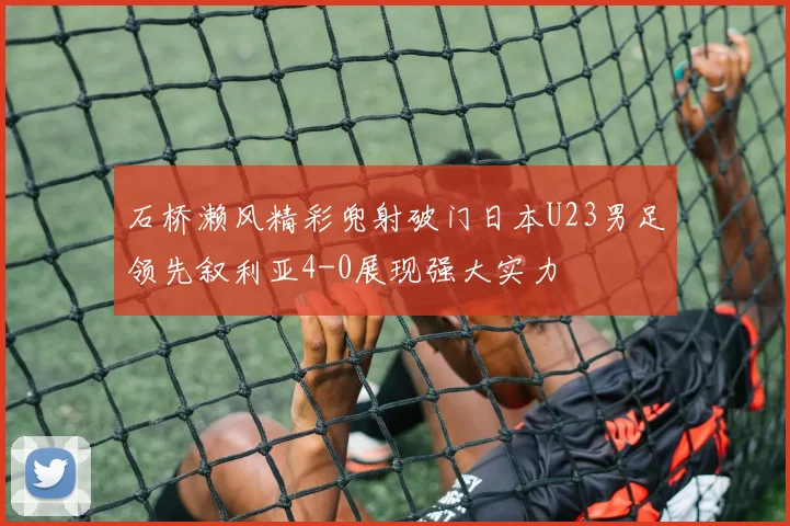 石桥濑风精彩兜射破门日本U23男足领先叙利亚4-0展现强大实力