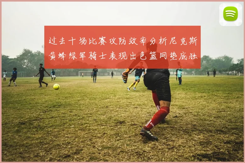 过去十场比赛攻防效率分析尼克斯黄蜂绿军骑士表现出色篮网垫底独占鳌头