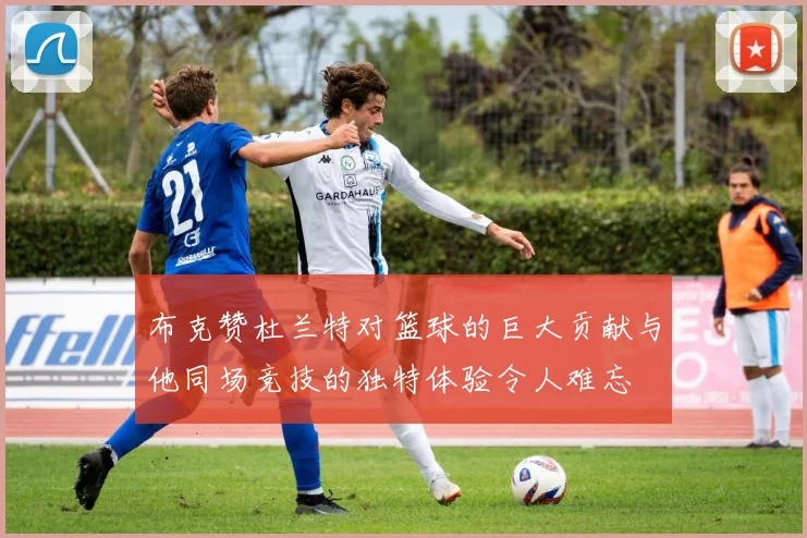 布克赞杜兰特对篮球的巨大贡献与他同场竞技的独特体验令人难忘