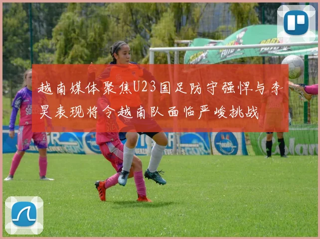 越南媒体聚焦U23国足防守强悍与李昊表现将令越南队面临严峻挑战